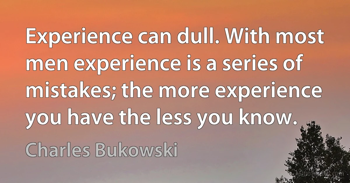 Experience can dull. With most men experience is a series of mistakes; the more experience you have the less you know. (Charles Bukowski)