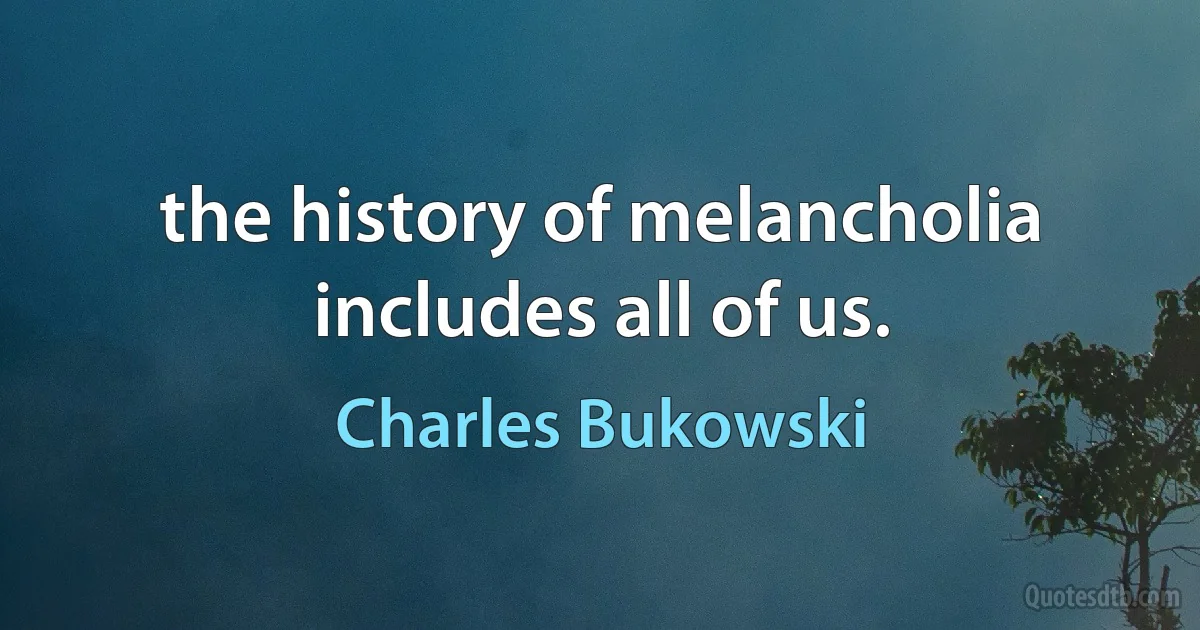 the history of melancholia
includes all of us. (Charles Bukowski)