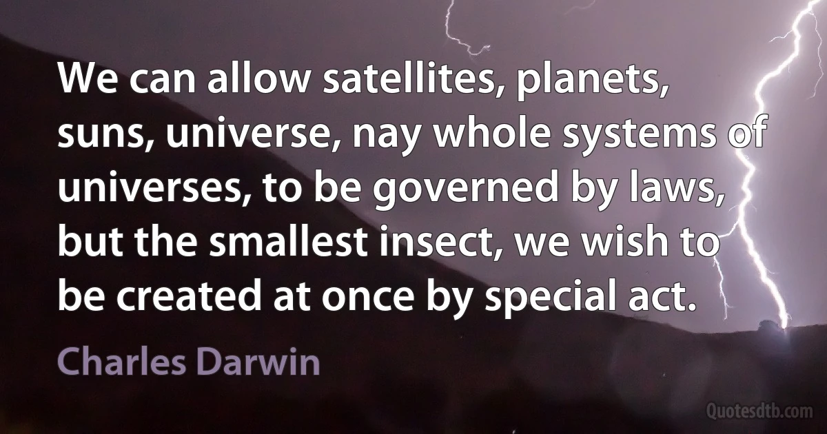 We can allow satellites, planets, suns, universe, nay whole systems of universes, to be governed by laws, but the smallest insect, we wish to be created at once by special act. (Charles Darwin)