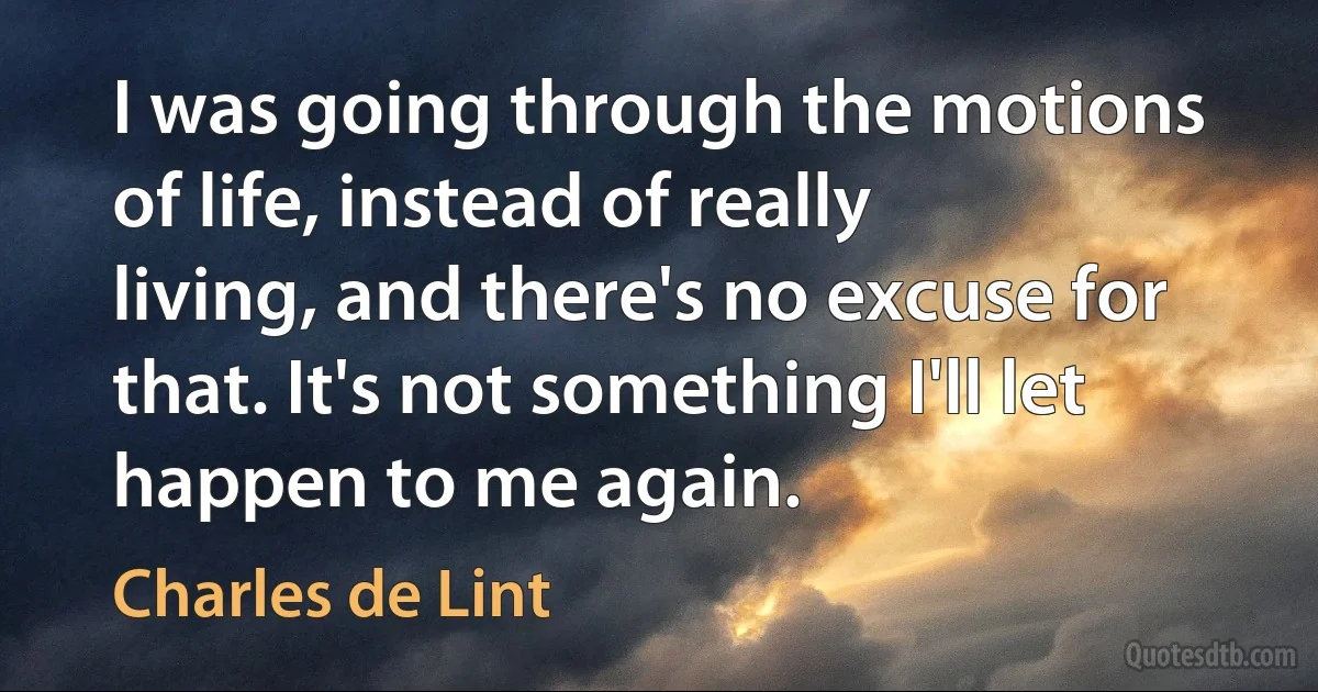 I was going through the motions of life, instead of really living, and there's no excuse for that. It's not something I'll let happen to me again. (Charles de Lint)