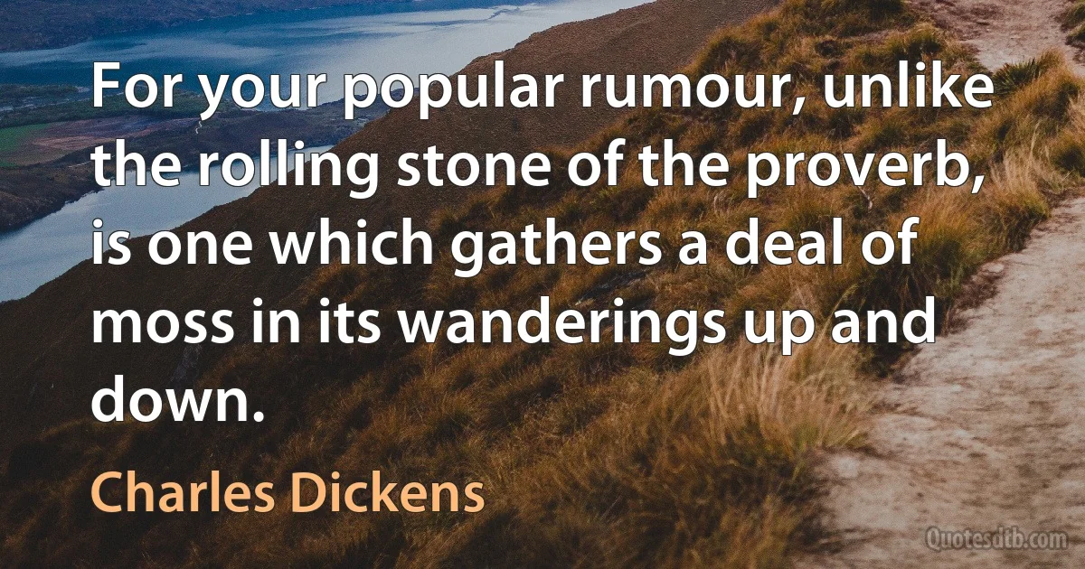 For your popular rumour, unlike the rolling stone of the proverb, is one which gathers a deal of moss in its wanderings up and down. (Charles Dickens)