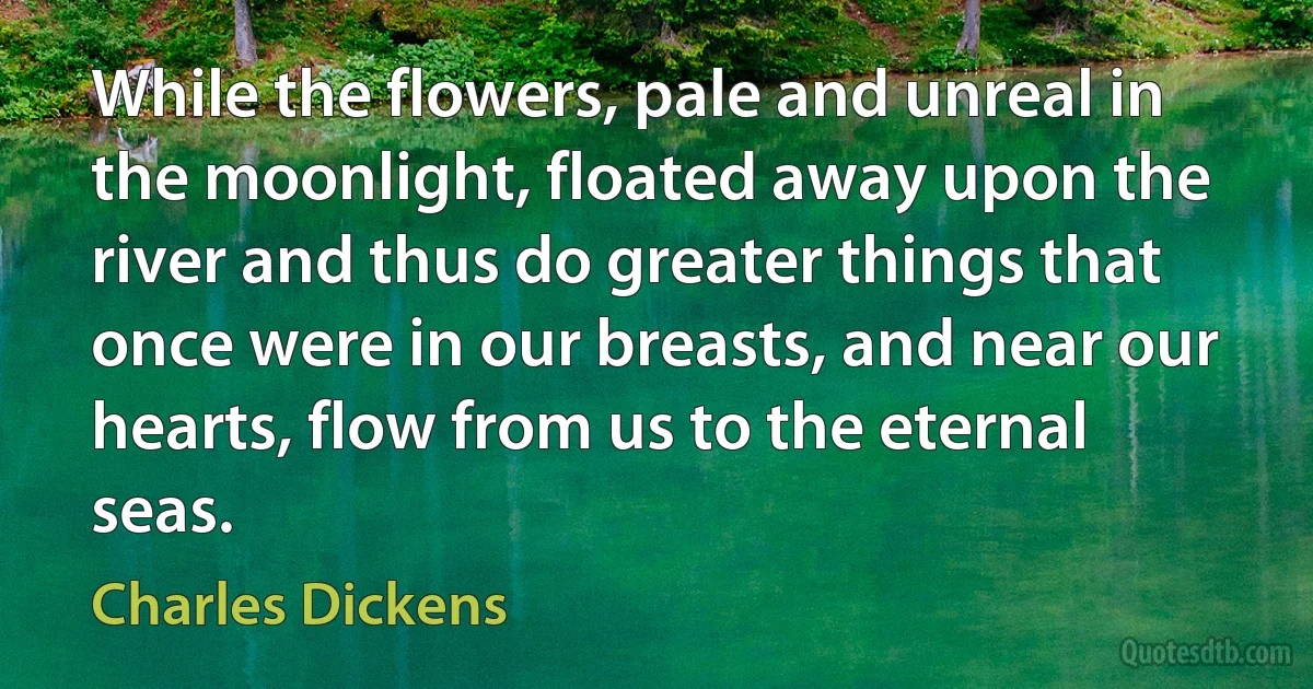 While the flowers, pale and unreal in the moonlight, floated away upon the river and thus do greater things that once were in our breasts, and near our hearts, flow from us to the eternal seas. (Charles Dickens)