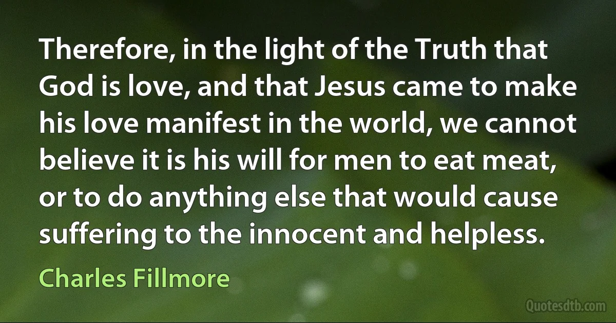 Therefore, in the light of the Truth that God is love, and that Jesus came to make his love manifest in the world, we cannot believe it is his will for men to eat meat, or to do anything else that would cause suffering to the innocent and helpless. (Charles Fillmore)