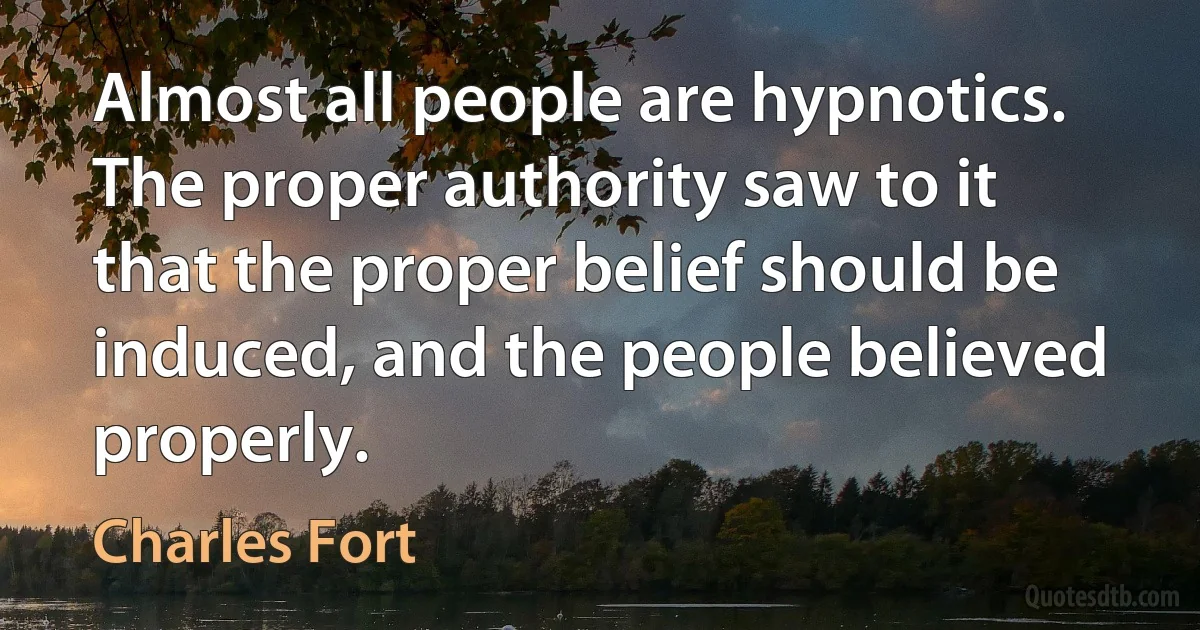 Almost all people are hypnotics. The proper authority saw to it that the proper belief should be induced, and the people believed properly. (Charles Fort)