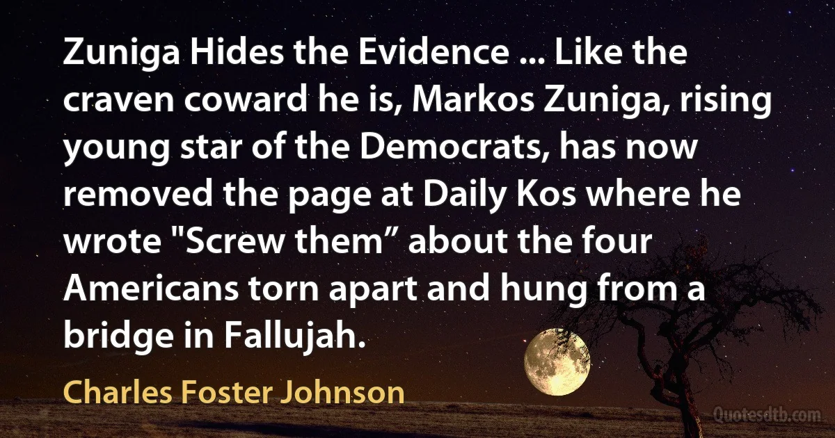 Zuniga Hides the Evidence ... Like the craven coward he is, Markos Zuniga, rising young star of the Democrats, has now removed the page at Daily Kos where he wrote "Screw them” about the four Americans torn apart and hung from a bridge in Fallujah. (Charles Foster Johnson)