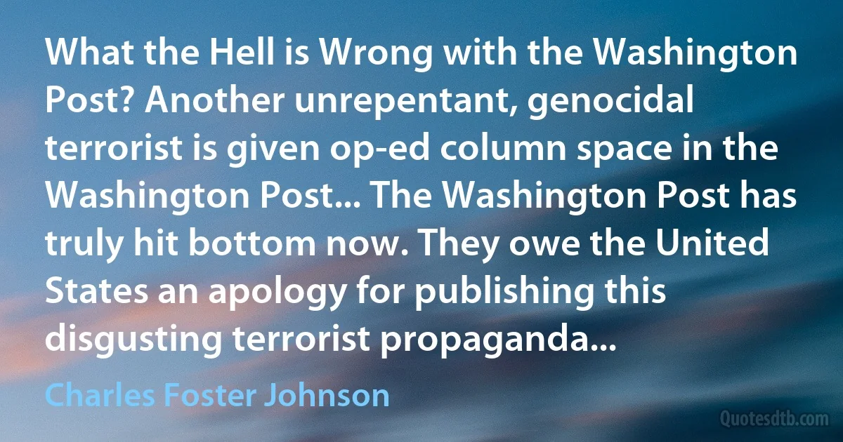 What the Hell is Wrong with the Washington Post? Another unrepentant, genocidal terrorist is given op-ed column space in the Washington Post... The Washington Post has truly hit bottom now. They owe the United States an apology for publishing this disgusting terrorist propaganda... (Charles Foster Johnson)