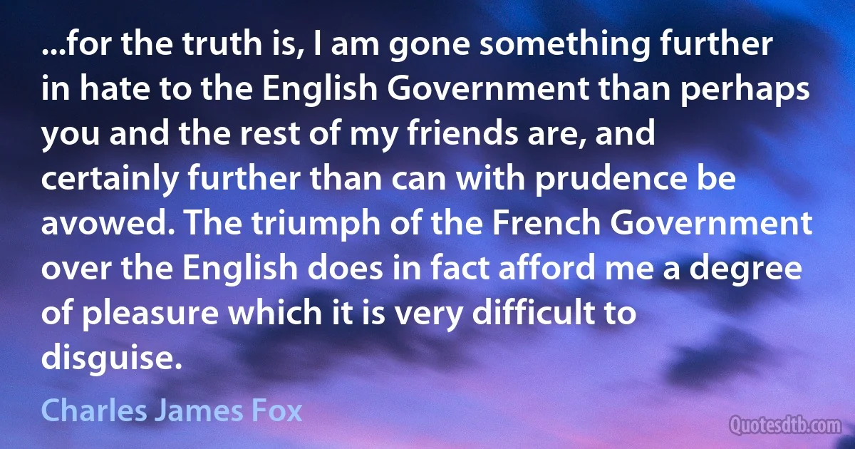 ...for the truth is, I am gone something further in hate to the English Government than perhaps you and the rest of my friends are, and certainly further than can with prudence be avowed. The triumph of the French Government over the English does in fact afford me a degree of pleasure which it is very difficult to disguise. (Charles James Fox)