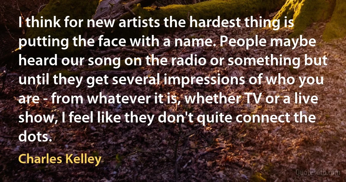 I think for new artists the hardest thing is putting the face with a name. People maybe heard our song on the radio or something but until they get several impressions of who you are - from whatever it is, whether TV or a live show, I feel like they don't quite connect the dots. (Charles Kelley)