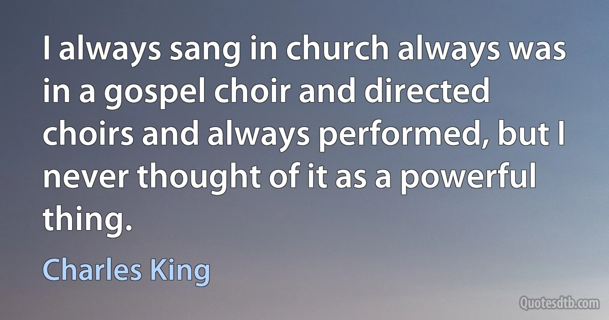 I always sang in church always was in a gospel choir and directed choirs and always performed, but I never thought of it as a powerful thing. (Charles King)