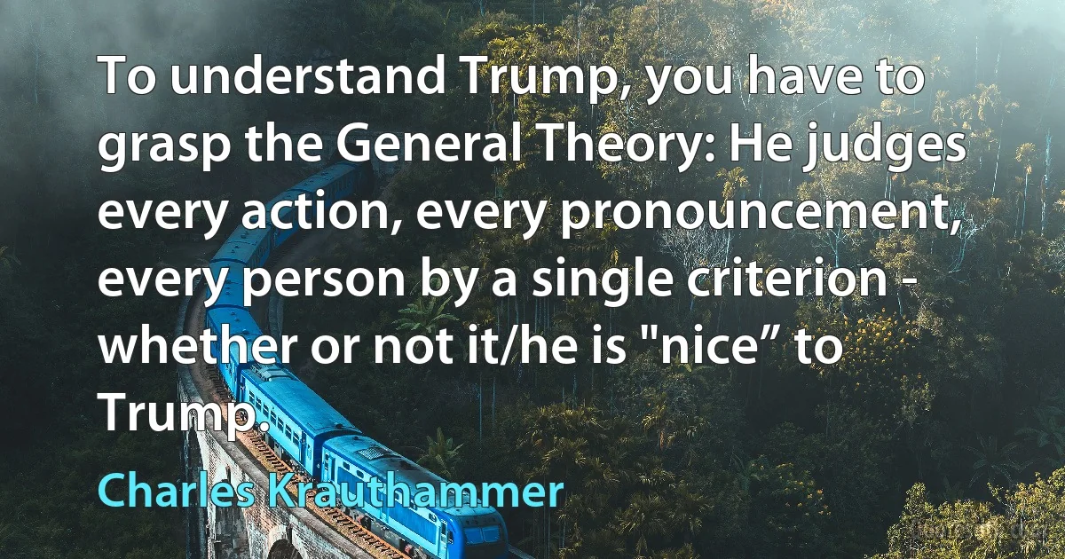 To understand Trump, you have to grasp the General Theory: He judges every action, every pronouncement, every person by a single criterion - whether or not it/he is "nice” to Trump. (Charles Krauthammer)