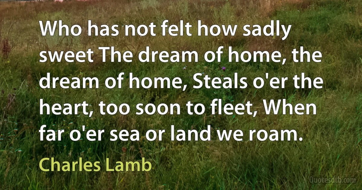 Who has not felt how sadly sweet The dream of home, the dream of home, Steals o'er the heart, too soon to fleet, When far o'er sea or land we roam. (Charles Lamb)