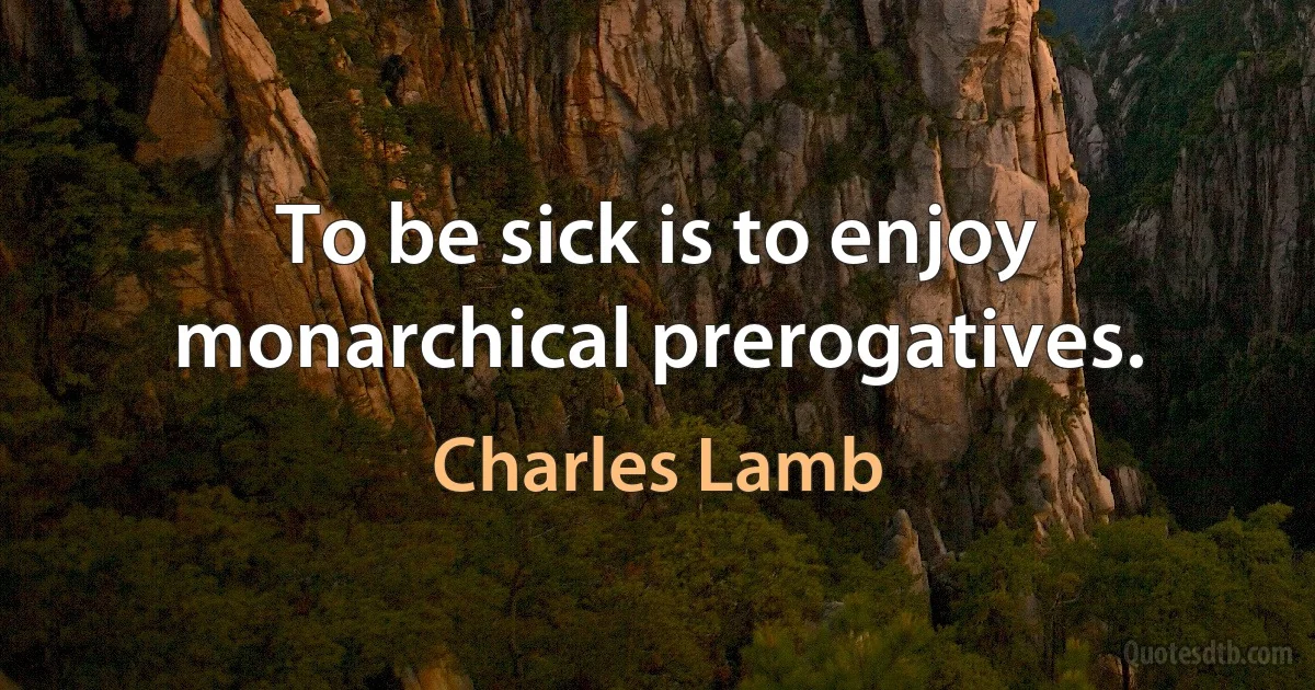 To be sick is to enjoy monarchical prerogatives. (Charles Lamb)