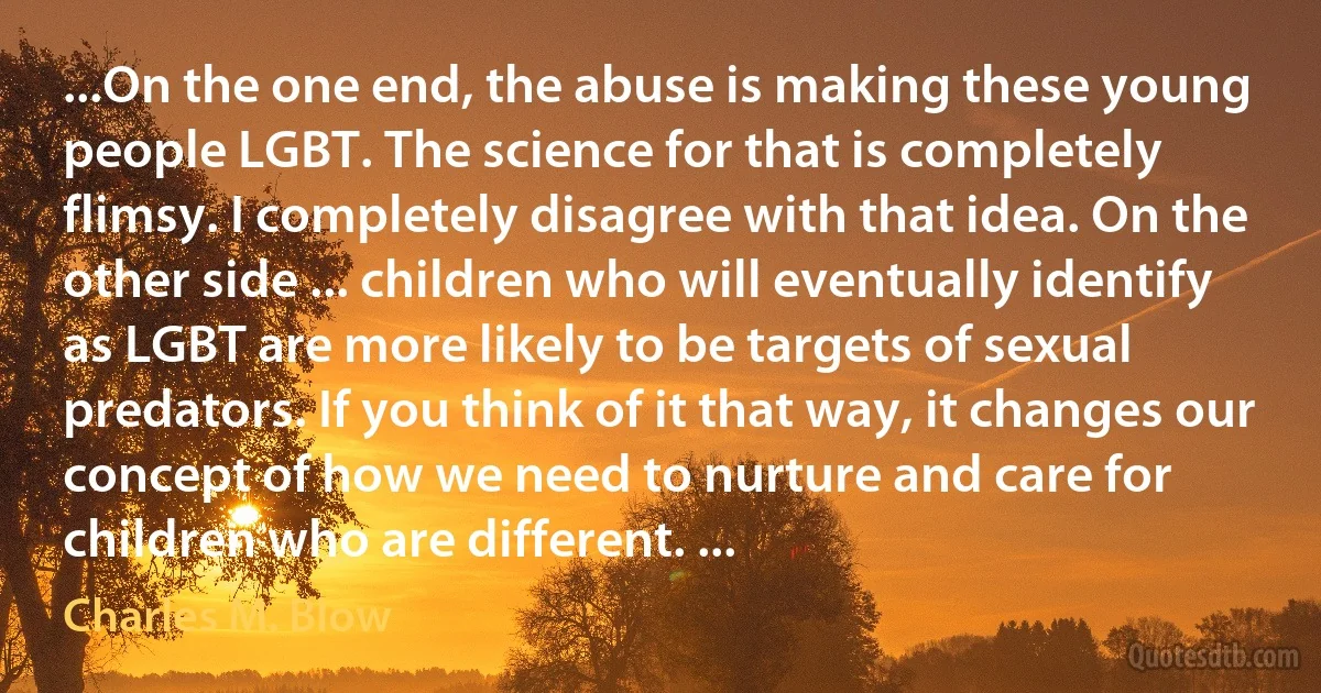 ...On the one end, the abuse is making these young people LGBT. The science for that is completely flimsy. I completely disagree with that idea. On the other side ... children who will eventually identify as LGBT are more likely to be targets of sexual predators. If you think of it that way, it changes our concept of how we need to nurture and care for children who are different. ... (Charles M. Blow)