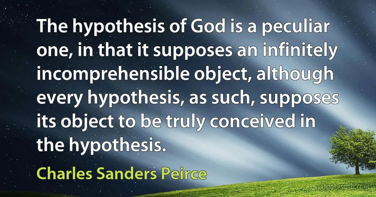 The hypothesis of God is a peculiar one, in that it supposes an infinitely incomprehensible object, although every hypothesis, as such, supposes its object to be truly conceived in the hypothesis. (Charles Sanders Peirce)