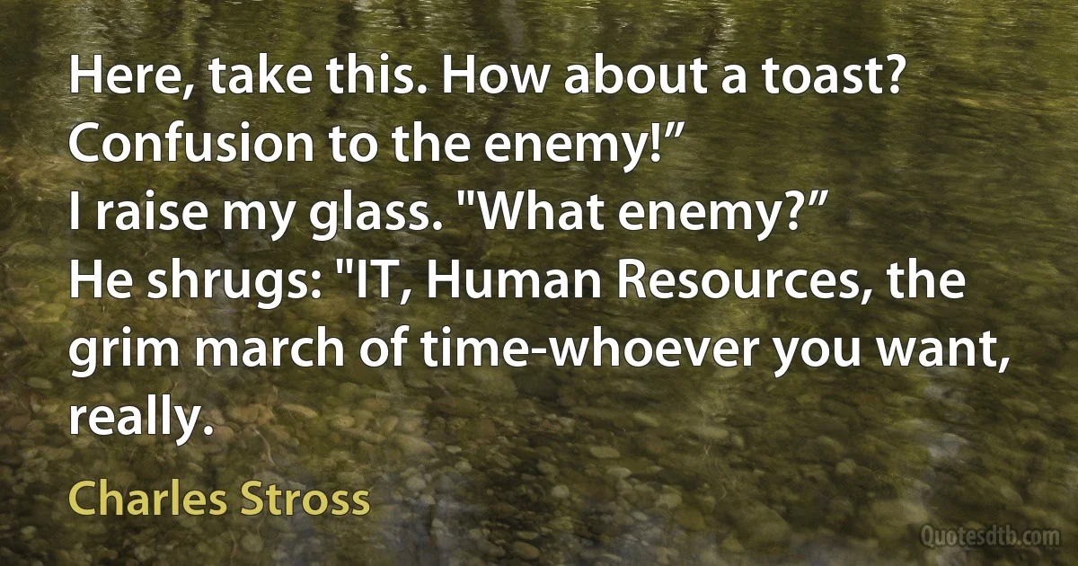 Here, take this. How about a toast? Confusion to the enemy!”
I raise my glass. "What enemy?”
He shrugs: "IT, Human Resources, the grim march of time-whoever you want, really. (Charles Stross)