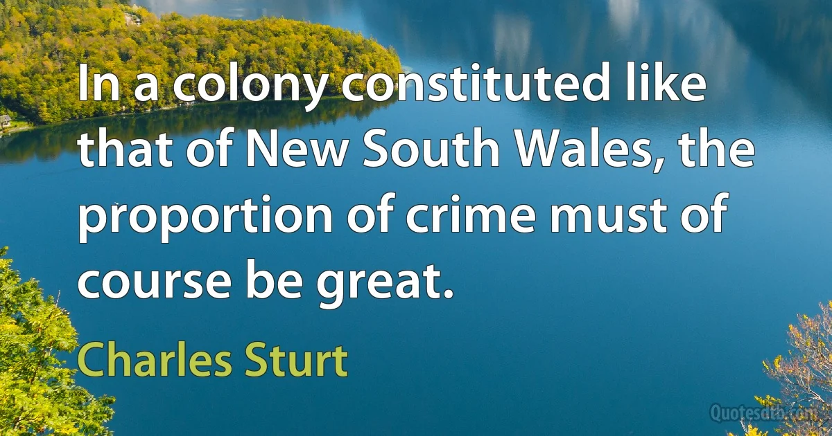 In a colony constituted like that of New South Wales, the proportion of crime must of course be great. (Charles Sturt)