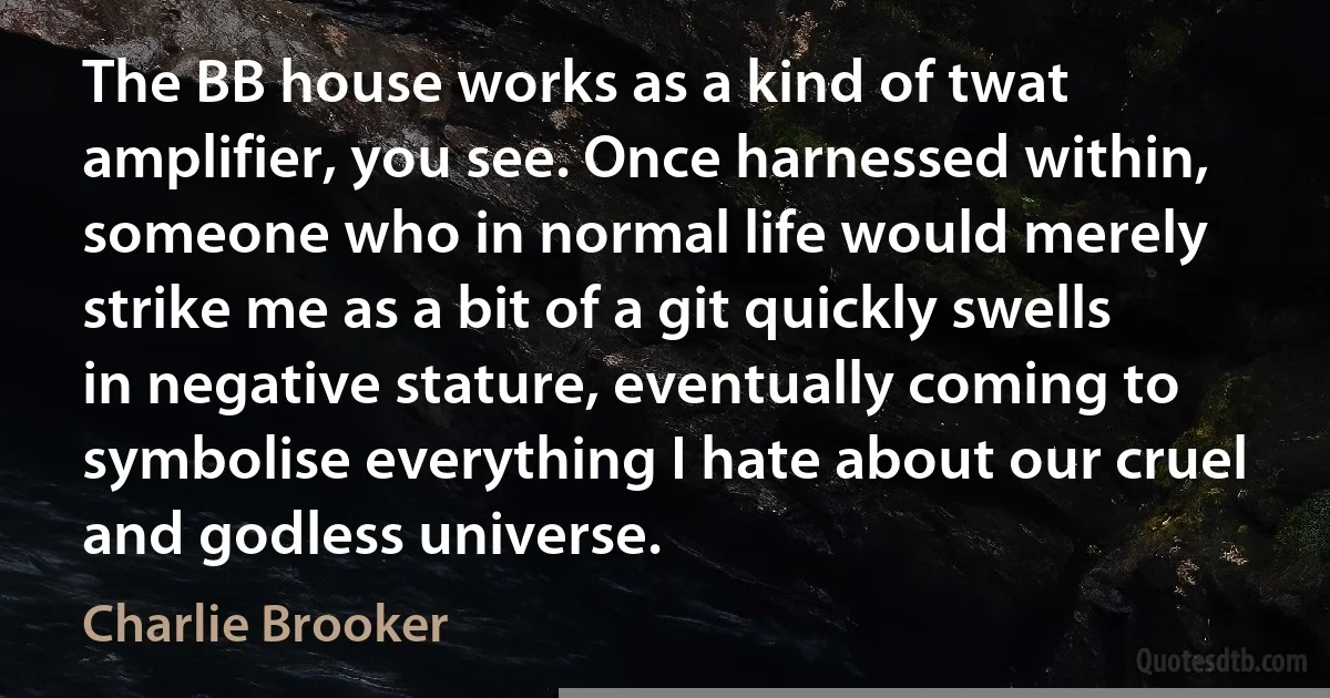 The BB house works as a kind of twat amplifier, you see. Once harnessed within, someone who in normal life would merely strike me as a bit of a git quickly swells in negative stature, eventually coming to symbolise everything I hate about our cruel and godless universe. (Charlie Brooker)