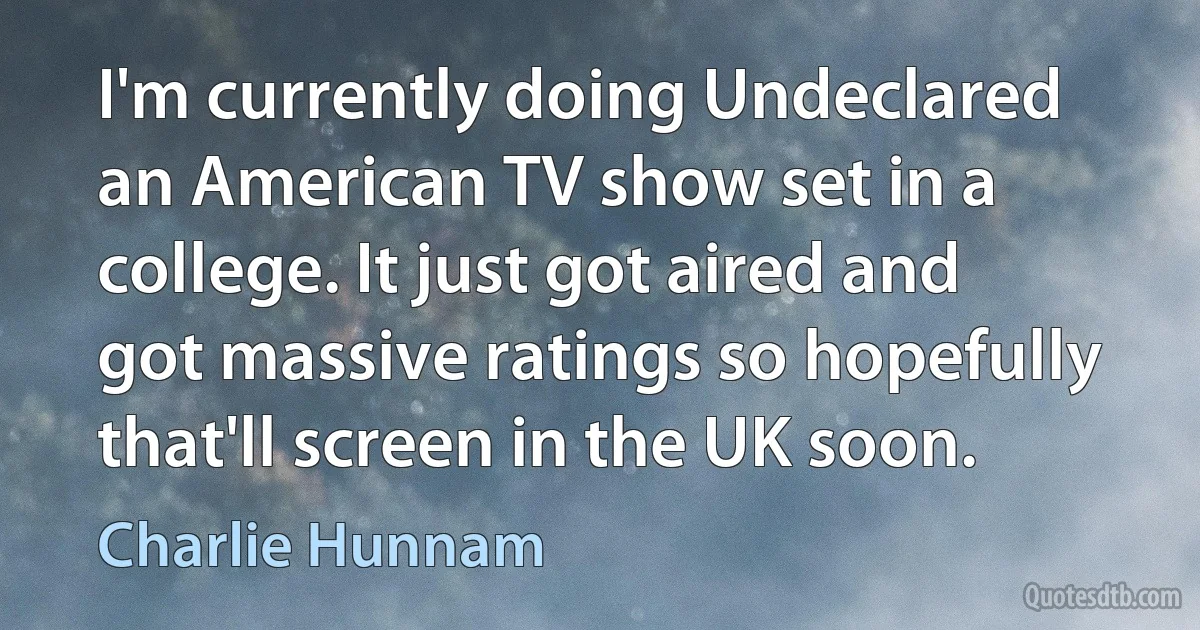 I'm currently doing Undeclared an American TV show set in a college. It just got aired and got massive ratings so hopefully that'll screen in the UK soon. (Charlie Hunnam)