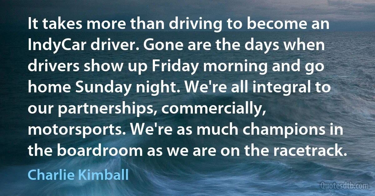 It takes more than driving to become an IndyCar driver. Gone are the days when drivers show up Friday morning and go home Sunday night. We're all integral to our partnerships, commercially, motorsports. We're as much champions in the boardroom as we are on the racetrack. (Charlie Kimball)