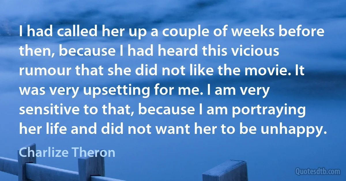 I had called her up a couple of weeks before then, because I had heard this vicious rumour that she did not like the movie. It was very upsetting for me. I am very sensitive to that, because I am portraying her life and did not want her to be unhappy. (Charlize Theron)