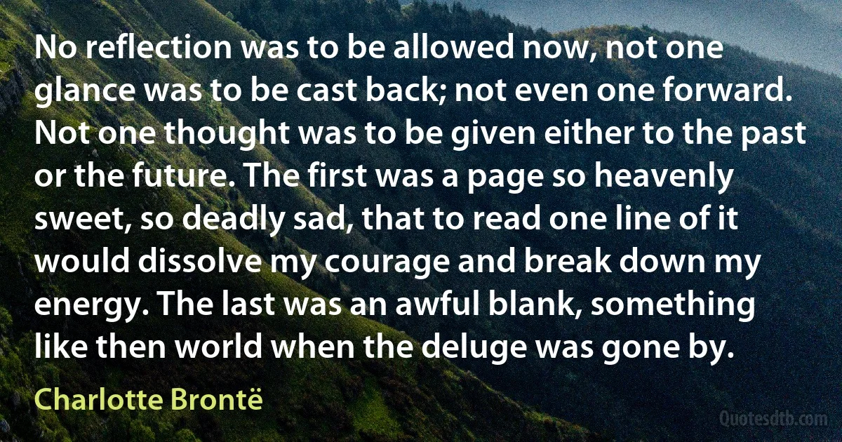 No reflection was to be allowed now, not one glance was to be cast back; not even one forward. Not one thought was to be given either to the past or the future. The first was a page so heavenly sweet, so deadly sad, that to read one line of it would dissolve my courage and break down my energy. The last was an awful blank, something like then world when the deluge was gone by. (Charlotte Brontë)