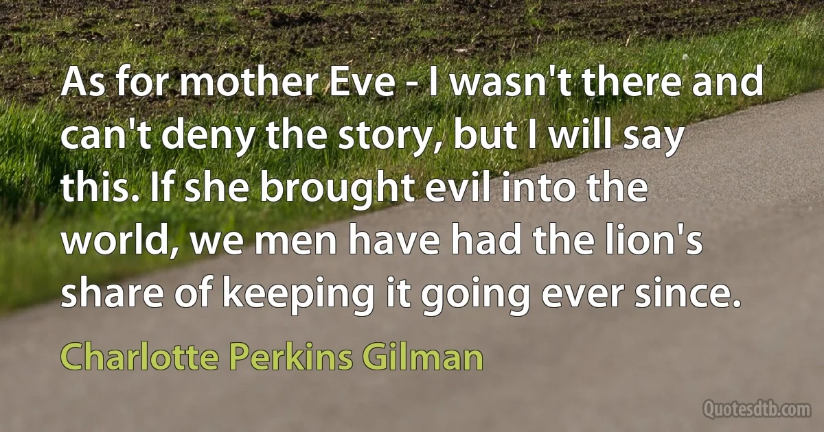 As for mother Eve - I wasn't there and can't deny the story, but I will say this. If she brought evil into the world, we men have had the lion's share of keeping it going ever since. (Charlotte Perkins Gilman)