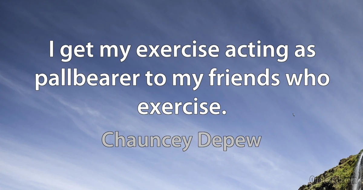 I get my exercise acting as pallbearer to my friends who exercise. (Chauncey Depew)