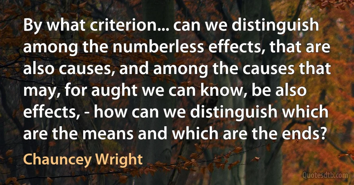 By what criterion... can we distinguish among the numberless effects, that are also causes, and among the causes that may, for aught we can know, be also effects, - how can we distinguish which are the means and which are the ends? (Chauncey Wright)