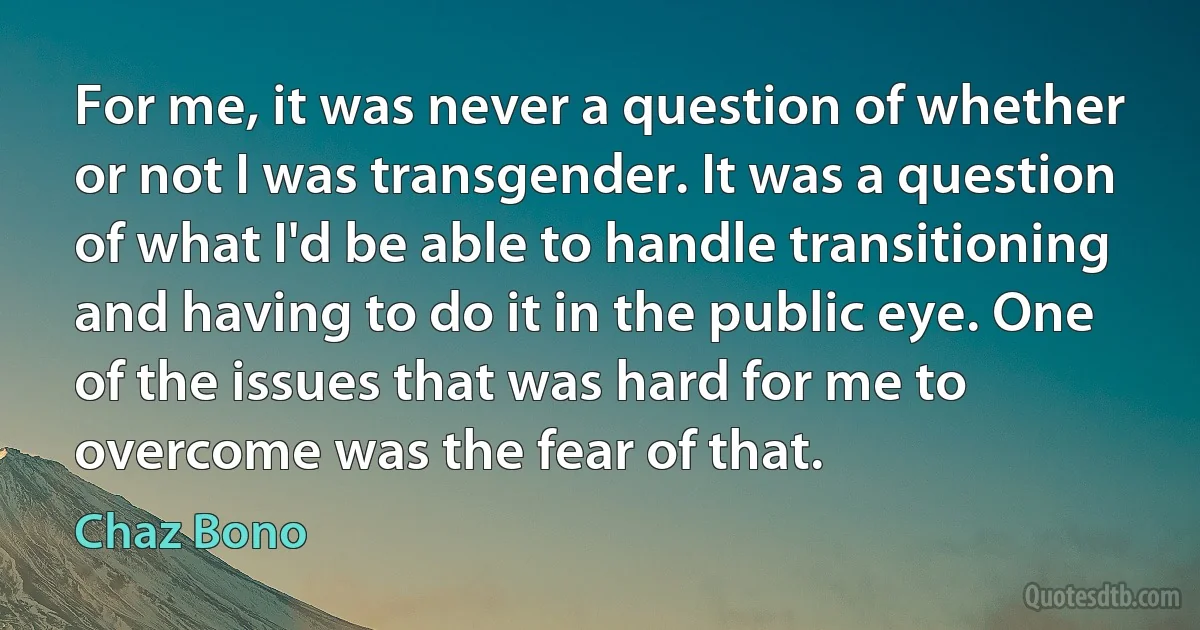 For me, it was never a question of whether or not I was transgender. It was a question of what I'd be able to handle transitioning and having to do it in the public eye. One of the issues that was hard for me to overcome was the fear of that. (Chaz Bono)