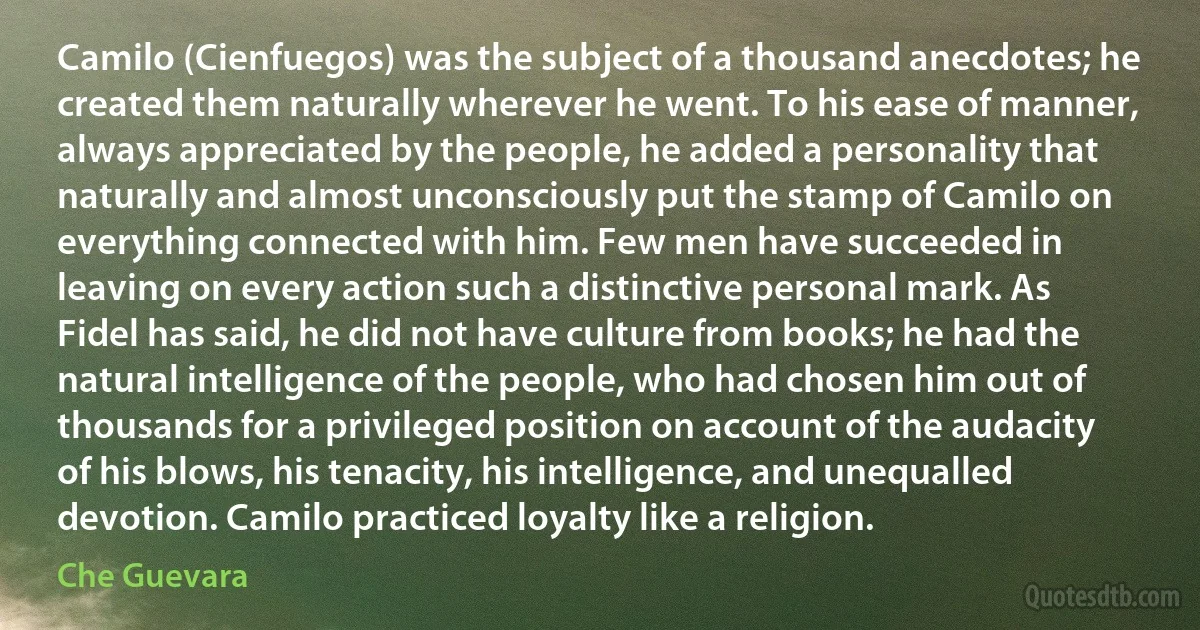 Camilo (Cienfuegos) was the subject of a thousand anecdotes; he created them naturally wherever he went. To his ease of manner, always appreciated by the people, he added a personality that naturally and almost unconsciously put the stamp of Camilo on everything connected with him. Few men have succeeded in leaving on every action such a distinctive personal mark. As Fidel has said, he did not have culture from books; he had the natural intelligence of the people, who had chosen him out of thousands for a privileged position on account of the audacity of his blows, his tenacity, his intelligence, and unequalled devotion. Camilo practiced loyalty like a religion. (Che Guevara)