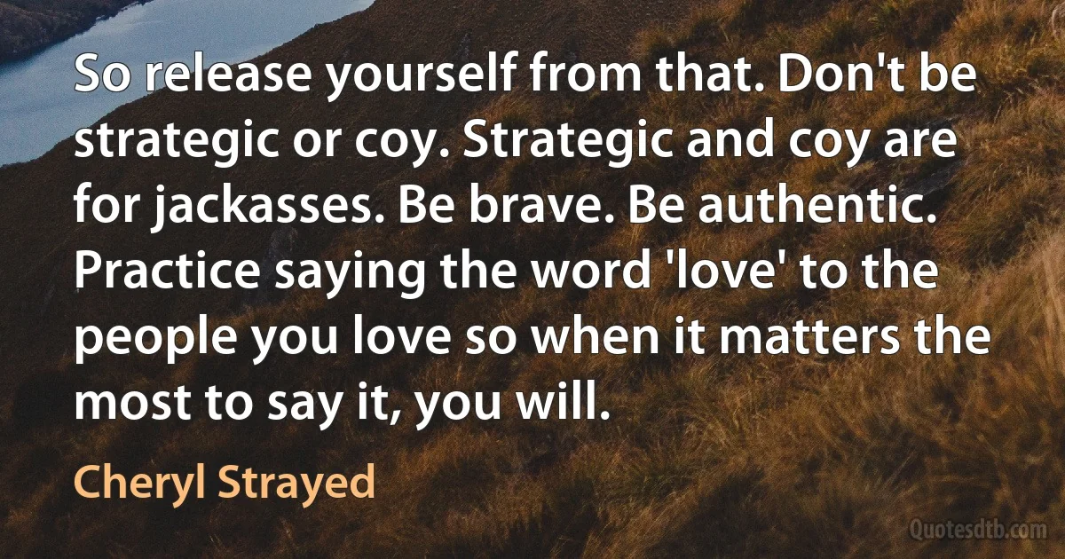 So release yourself from that. Don't be strategic or coy. Strategic and coy are for jackasses. Be brave. Be authentic. Practice saying the word 'love' to the people you love so when it matters the most to say it, you will. (Cheryl Strayed)