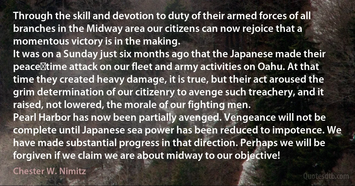 Through the skill and devotion to duty of their armed forces of all branches in the Midway area our citizens can now rejoice that a momentous victory is in the making.
It was on a Sunday just six months ago that the Japanese made their peace‑time attack on our fleet and army activities on Oahu. At that time they created heavy damage, it is true, but their act aroused the grim determination of our citizenry to avenge such treachery, and it raised, not lowered, the morale of our fighting men.
Pearl Harbor has now been partially avenged. Vengeance will not be complete until Japanese sea power has been reduced to impotence. We have made substantial progress in that direction. Perhaps we will be forgiven if we claim we are about midway to our objective! (Chester W. Nimitz)