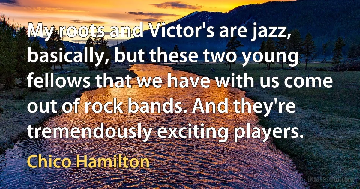 My roots and Victor's are jazz, basically, but these two young fellows that we have with us come out of rock bands. And they're tremendously exciting players. (Chico Hamilton)