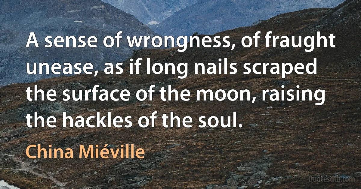 A sense of wrongness, of fraught unease, as if long nails scraped the surface of the moon, raising the hackles of the soul. (China Miéville)