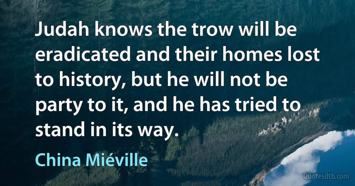 Judah knows the trow will be eradicated and their homes lost to history, but he will not be party to it, and he has tried to stand in its way. (China Miéville)