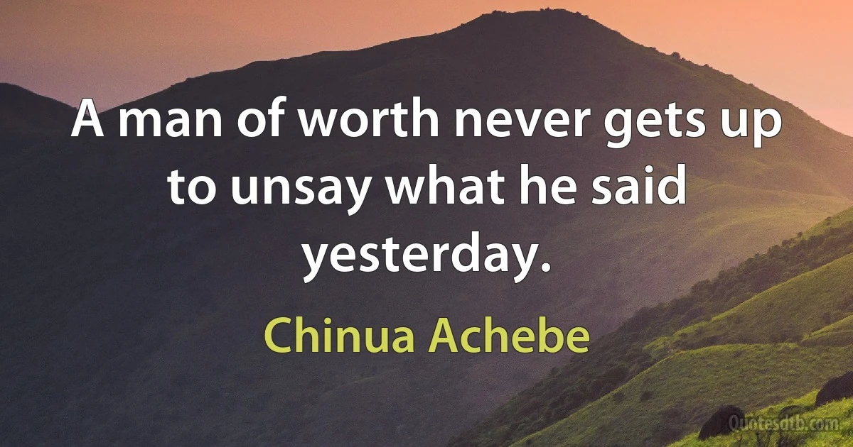 A man of worth never gets up to unsay what he said yesterday. (Chinua Achebe)