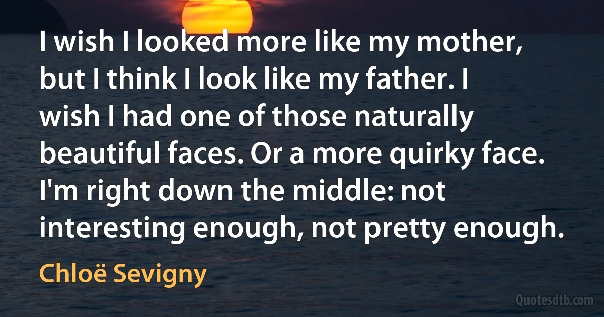 I wish I looked more like my mother, but I think I look like my father. I wish I had one of those naturally beautiful faces. Or a more quirky face. I'm right down the middle: not interesting enough, not pretty enough. (Chloë Sevigny)