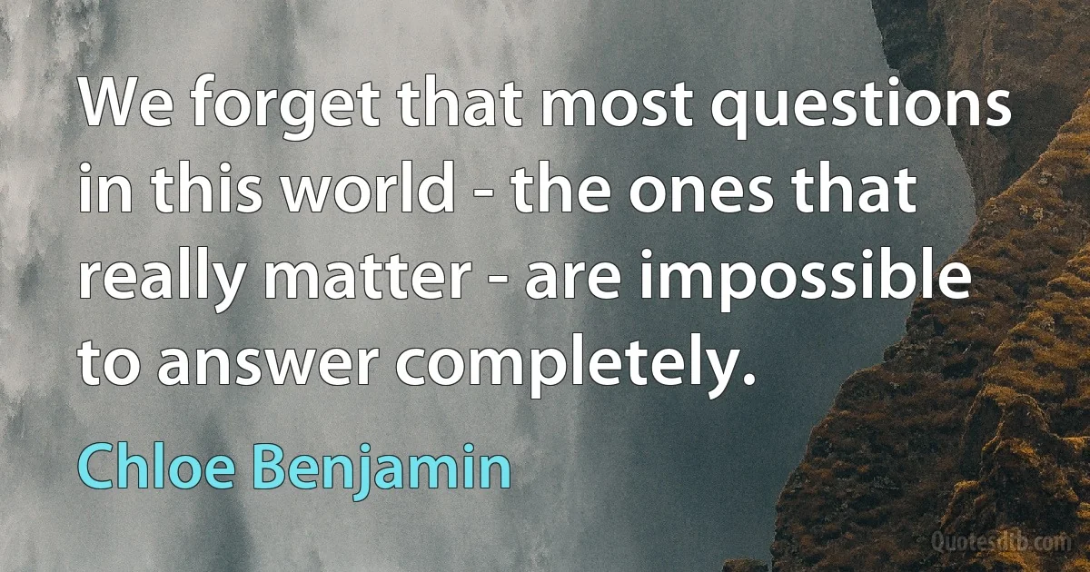 We forget that most questions in this world - the ones that really matter - are impossible to answer completely. (Chloe Benjamin)