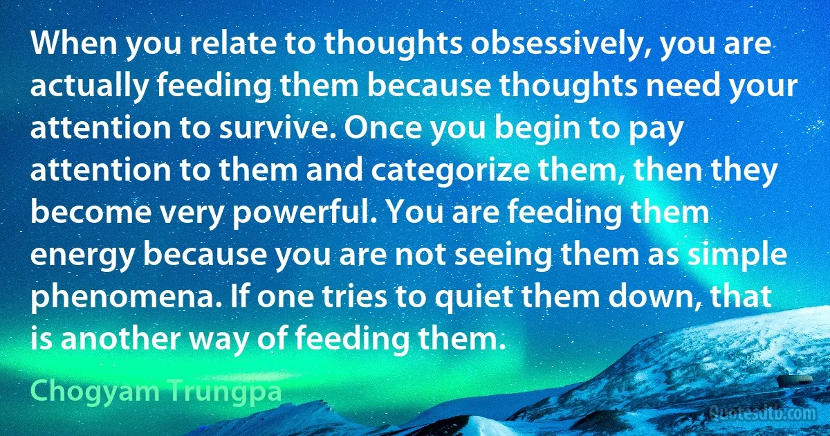 When you relate to thoughts obsessively, you are actually feeding them because thoughts need your attention to survive. Once you begin to pay attention to them and categorize them, then they become very powerful. You are feeding them energy because you are not seeing them as simple phenomena. If one tries to quiet them down, that is another way of feeding them. (Chogyam Trungpa)