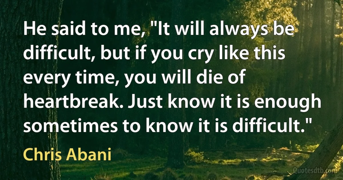 He said to me, "It will always be difficult, but if you cry like this every time, you will die of heartbreak. Just know it is enough sometimes to know it is difficult." (Chris Abani)