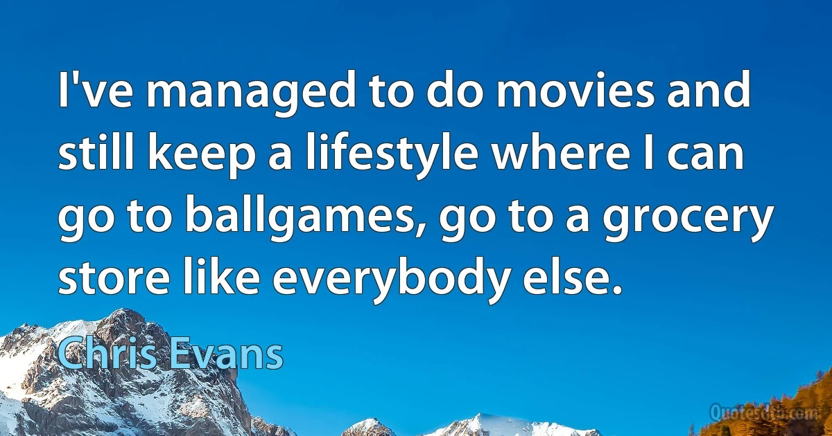 I've managed to do movies and still keep a lifestyle where I can go to ballgames, go to a grocery store like everybody else. (Chris Evans)