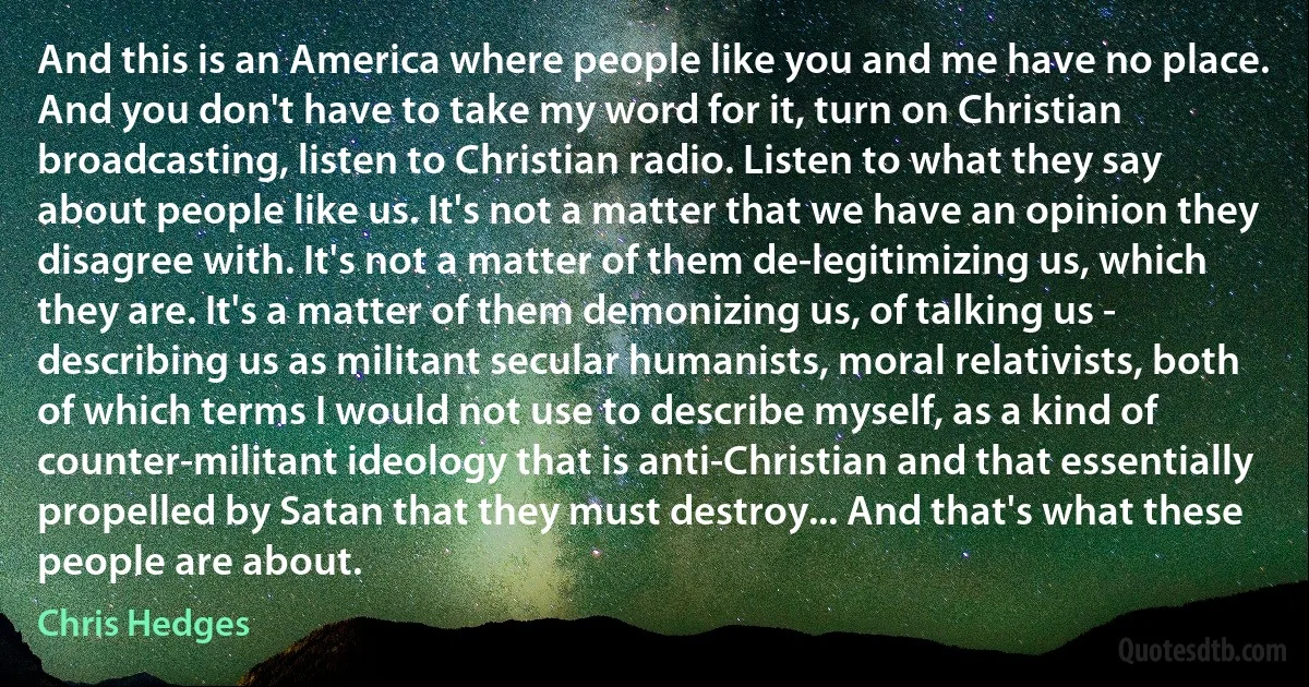 And this is an America where people like you and me have no place. And you don't have to take my word for it, turn on Christian broadcasting, listen to Christian radio. Listen to what they say about people like us. It's not a matter that we have an opinion they disagree with. It's not a matter of them de-legitimizing us, which they are. It's a matter of them demonizing us, of talking us - describing us as militant secular humanists, moral relativists, both of which terms I would not use to describe myself, as a kind of counter-militant ideology that is anti-Christian and that essentially propelled by Satan that they must destroy... And that's what these people are about. (Chris Hedges)