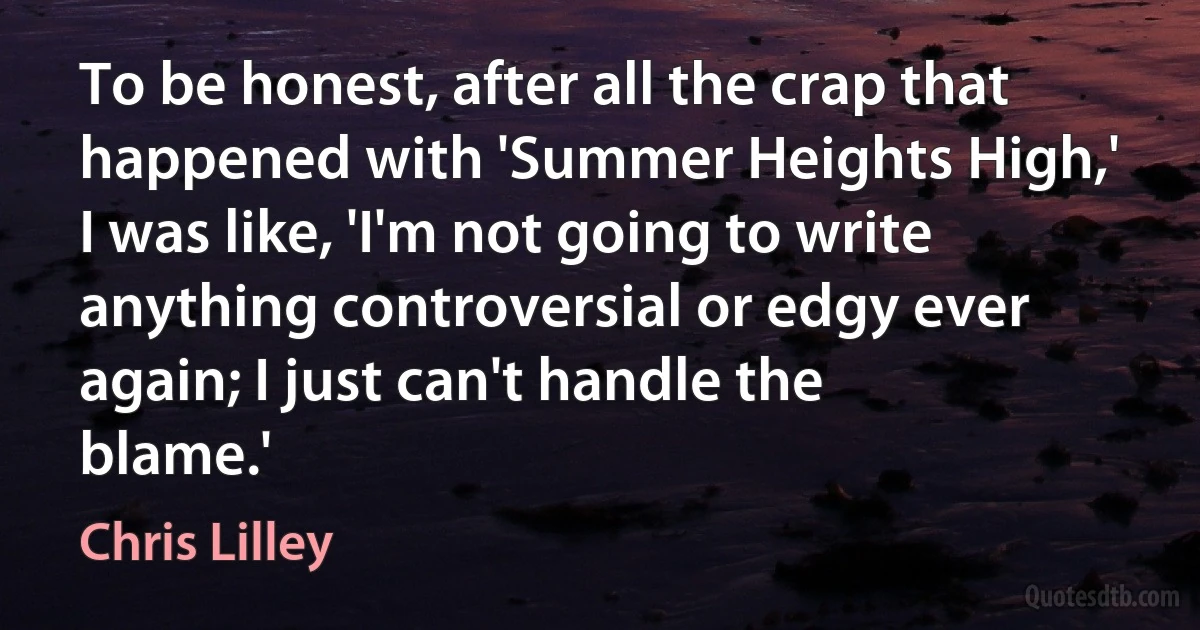 To be honest, after all the crap that happened with 'Summer Heights High,' I was like, 'I'm not going to write anything controversial or edgy ever again; I just can't handle the blame.' (Chris Lilley)