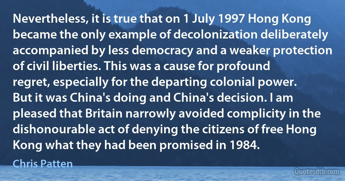 Nevertheless, it is true that on 1 July 1997 Hong Kong became the only example of decolonization deliberately accompanied by less democracy and a weaker protection of civil liberties. This was a cause for profound regret, especially for the departing colonial power. But it was China's doing and China's decision. I am pleased that Britain narrowly avoided complicity in the dishonourable act of denying the citizens of free Hong Kong what they had been promised in 1984. (Chris Patten)