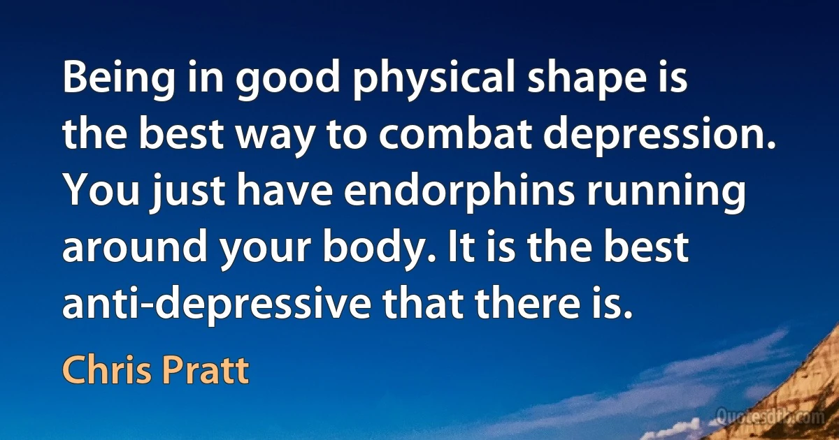 Being in good physical shape is the best way to combat depression. You just have endorphins running around your body. It is the best anti-depressive that there is. (Chris Pratt)