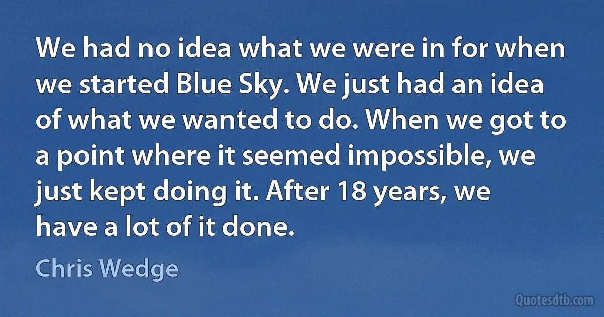 We had no idea what we were in for when we started Blue Sky. We just had an idea of what we wanted to do. When we got to a point where it seemed impossible, we just kept doing it. After 18 years, we have a lot of it done. (Chris Wedge)