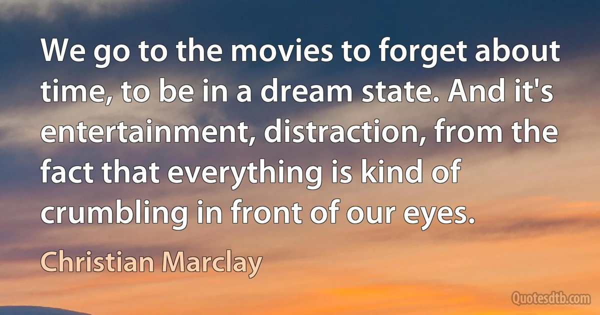 We go to the movies to forget about time, to be in a dream state. And it's entertainment, distraction, from the fact that everything is kind of crumbling in front of our eyes. (Christian Marclay)