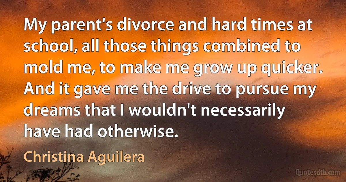 My parent's divorce and hard times at school, all those things combined to mold me, to make me grow up quicker. And it gave me the drive to pursue my dreams that I wouldn't necessarily have had otherwise. (Christina Aguilera)