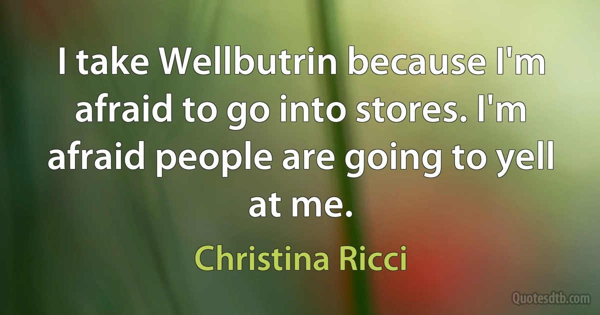 I take Wellbutrin because I'm afraid to go into stores. I'm afraid people are going to yell at me. (Christina Ricci)