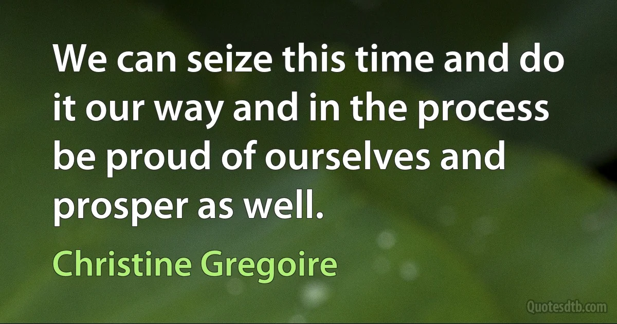 We can seize this time and do it our way and in the process be proud of ourselves and prosper as well. (Christine Gregoire)